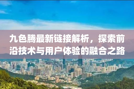 九色腾最新链接解析，探索前沿技术与用户体验的融合之路