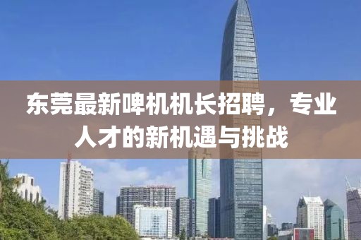 东莞最新啤机机长招聘，专业人才的新机遇与挑战
