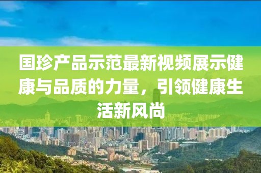国珍产品示范最新视频展示健康与品质的力量，引领健康生活新风尚