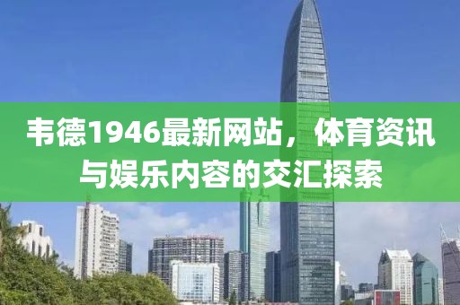 韦德1946最新网站，体育资讯与娱乐内容的交汇探索