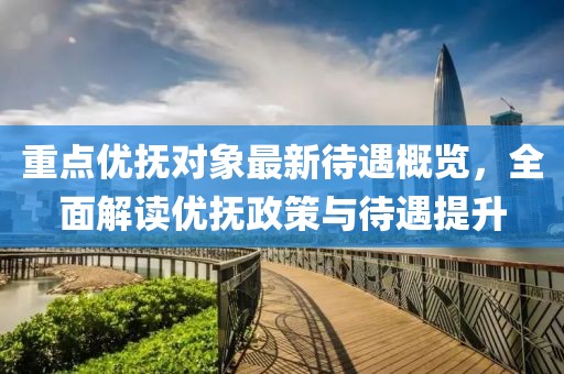 重点优抚对象最新待遇概览，全面解读优抚政策与待遇提升