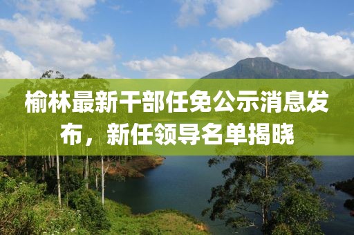 榆林最新干部任免公示消息发布，新任领导名单揭晓