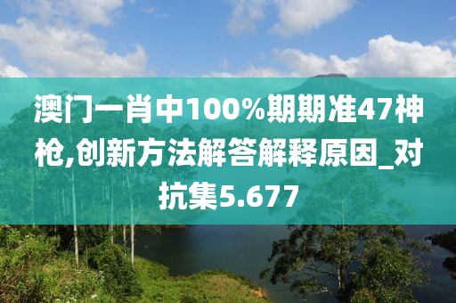 澳门一肖中100%期期准47神枪,创新方法解答解释原因_对抗集5.677