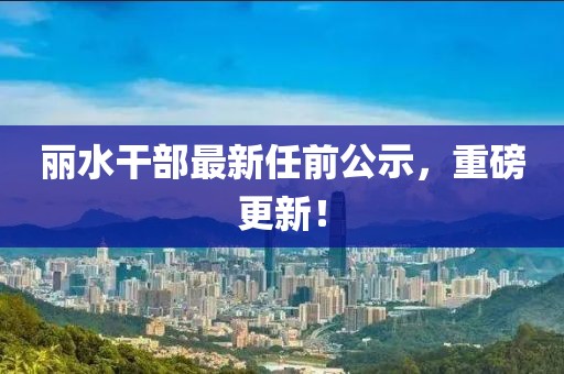 丽水干部最新任前公示，重磅更新！