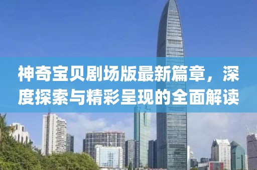 神奇宝贝剧场版最新篇章，深度探索与精彩呈现的全面解读