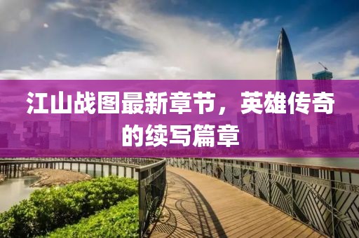 江山战图最新章节，英雄传奇的续写篇章