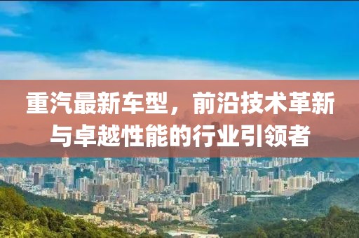 重汽最新车型，前沿技术革新与卓越性能的行业引领者