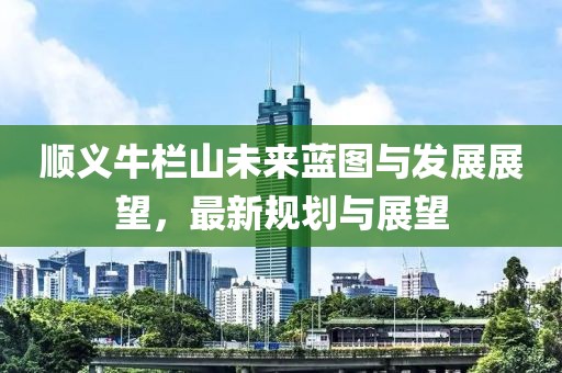 顺义牛栏山未来蓝图与发展展望，最新规划与展望