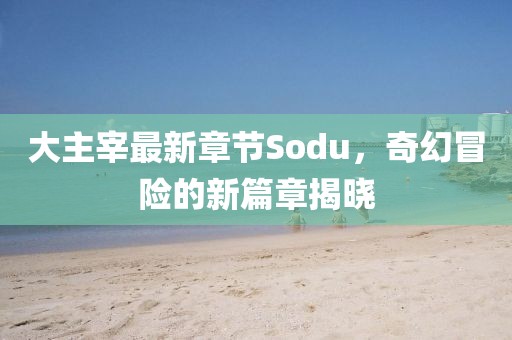 大主宰最新章节Sodu，奇幻冒险的新篇章揭晓