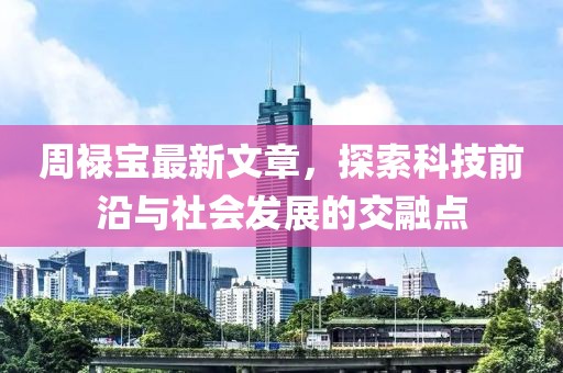 周禄宝最新文章，探索科技前沿与社会发展的交融点