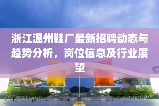 浙江温州鞋厂最新招聘动态与趋势分析，岗位信息及行业展望