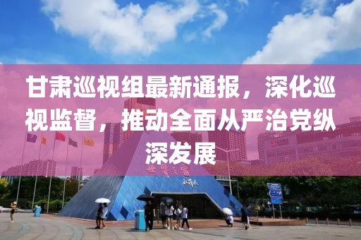 甘肃巡视组最新通报，深化巡视监督，推动全面从严治党纵深发展