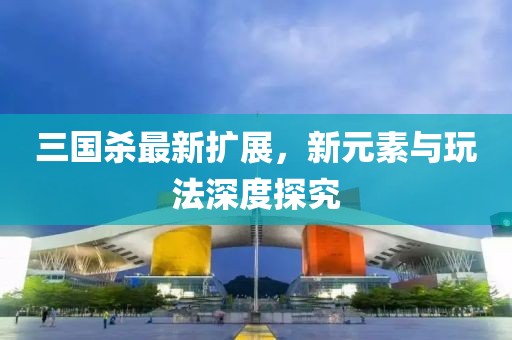 三国杀最新扩展，新元素与玩法深度探究