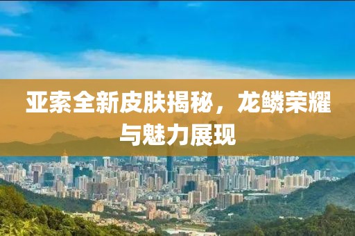亚索全新皮肤揭秘，龙鳞荣耀与魅力展现