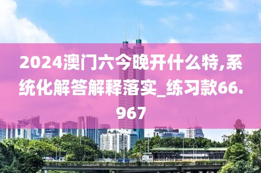 2024澳门六今晚开什么特,系统化解答解释落实_练习款66.967