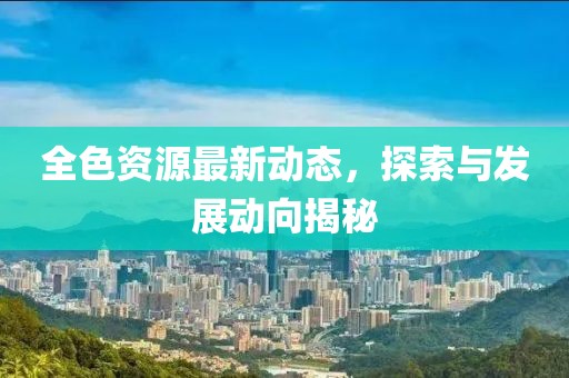 全色资源最新动态，探索与发展动向揭秘
