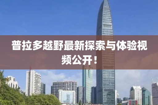 普拉多越野最新探索与体验视频公开！