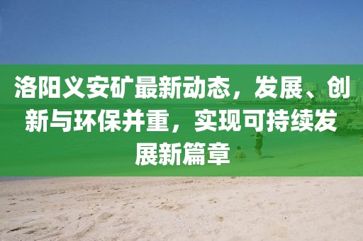 洛阳义安矿最新动态，发展、创新与环保并重，实现可持续发展新篇章