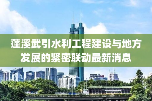 蓬溪武引水利工程建设与地方发展的紧密联动最新消息