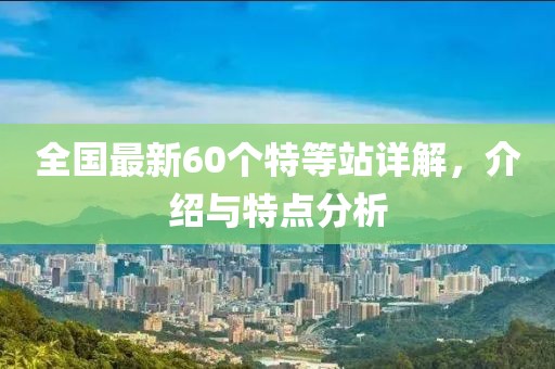 全国最新60个特等站详解，介绍与特点分析