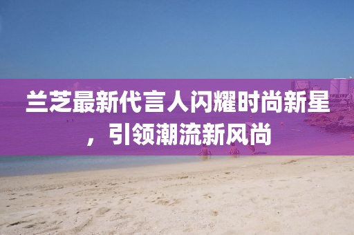 兰芝最新代言人闪耀时尚新星，引领潮流新风尚