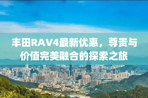 丰田RAV4最新优惠，尊贵与价值完美融合的探索之旅