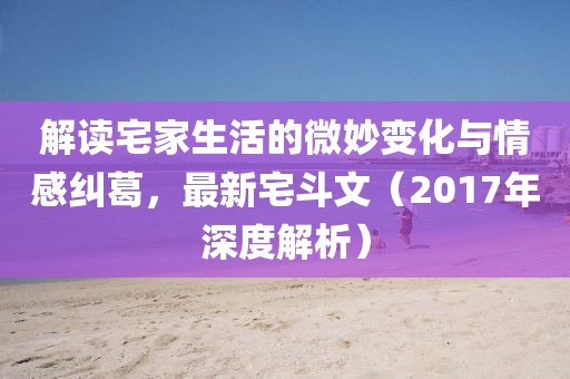 解读宅家生活的微妙变化与情感纠葛，最新宅斗文（2017年深度解析）