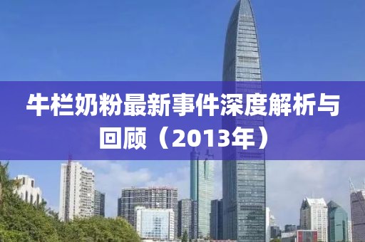 牛栏奶粉最新事件深度解析与回顾（2013年）