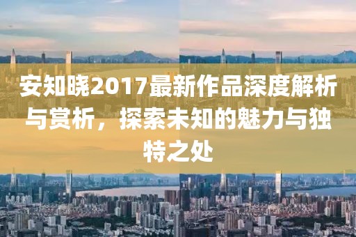 安知晓2017最新作品深度解析与赏析，探索未知的魅力与独特之处