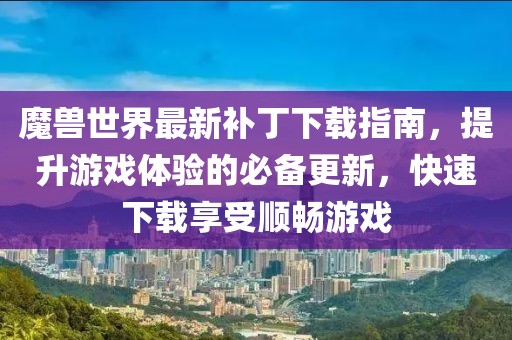 魔兽世界最新补丁下载指南，提升游戏体验的必备更新，快速下载享受顺畅游戏