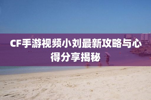CF手游视频小刘最新攻略与心得分享揭秘