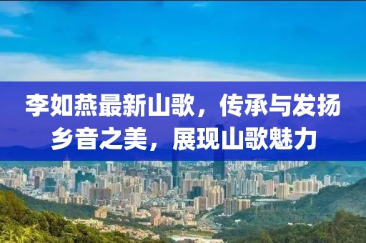李如燕最新山歌，传承与发扬乡音之美，展现山歌魅力
