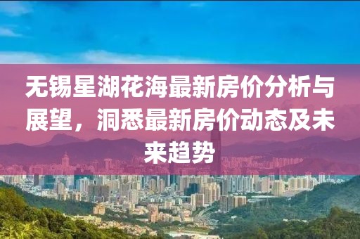 无锡星湖花海最新房价分析与展望，洞悉最新房价动态及未来趋势