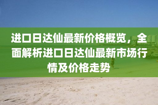 进口日达仙最新价格概览，全面解析进口日达仙最新市场行情及价格走势