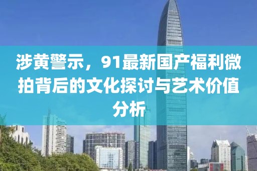涉黄警示，91最新国产福利微拍背后的文化探讨与艺术价值分析