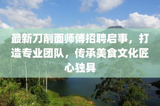 最新刀削面师傅招聘启事，打造专业团队，传承美食文化匠心独具