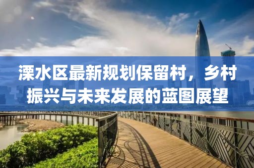 溧水区最新规划保留村，乡村振兴与未来发展的蓝图展望