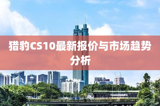 猎豹CS10最新报价与市场趋势分析