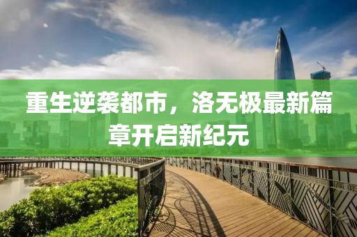 重生逆袭都市，洛无极最新篇章开启新纪元