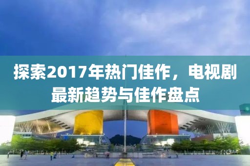 探索2017年热门佳作，电视剧最新趋势与佳作盘点