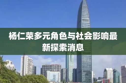 杨仁荣多元角色与社会影响最新探索消息