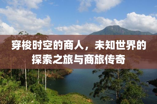 穿梭时空的商人，未知世界的探索之旅与商旅传奇