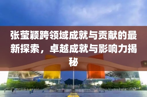张莹颖跨领域成就与贡献的最新探索，卓越成就与影响力揭秘