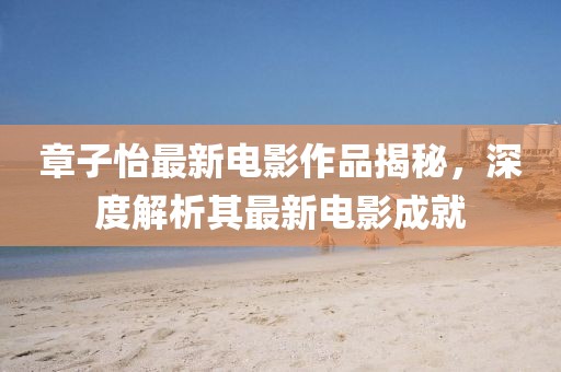 章子怡最新电影作品揭秘，深度解析其最新电影成就