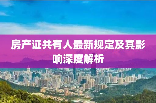 房产证共有人最新规定及其影响深度解析