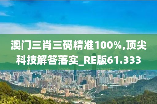 澳门三肖三码精准100%,顶尖科技解答落实_RE版61.333