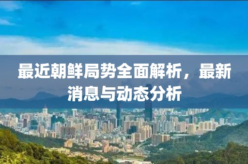 最近朝鲜局势全面解析，最新消息与动态分析