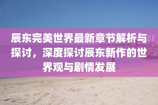 辰东完美世界最新章节解析与探讨，深度探讨辰东新作的世界观与剧情发展