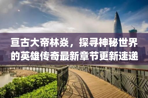 亘古大帝林焱，探寻神秘世界的英雄传奇最新章节更新速递
