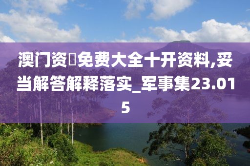 澳门资枓免费大全十开资料,妥当解答解释落实_军事集23.015